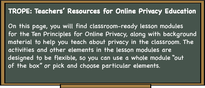 TROPE: Teachers' Resources for Online Privacy Education. On this page, you will find classroom-ready lesson modules for the Ten Principles for Online Privacy, along with background material to help you teach about privacy in the classroom. The activities and other elements in the lesson modules are designed to be flexible, so you can use a whole module "out of the box" or pick and choose particular elements.